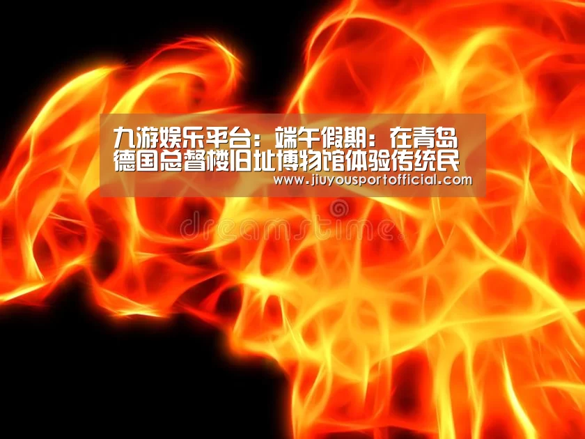 九游娱乐平台:端午假期:在青岛德国总督楼旧址博物馆体验传统民俗(图1) 九游娱乐官方网站