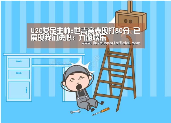 U20女足主帅:世青赛表现打80分 已展现我们决心:九游娱乐(图1) 九游娱乐平台